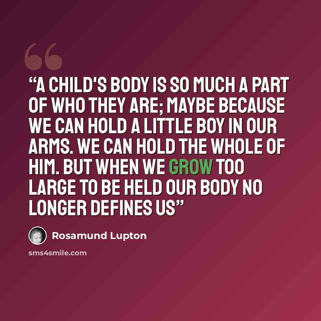 “A child's body is so much a part of who they are; maybe because we can hold a little boy in our arms. We can hold the whole of him. But when we grow too large to be held our body no longer defines us” quote by Rosamund Lupton