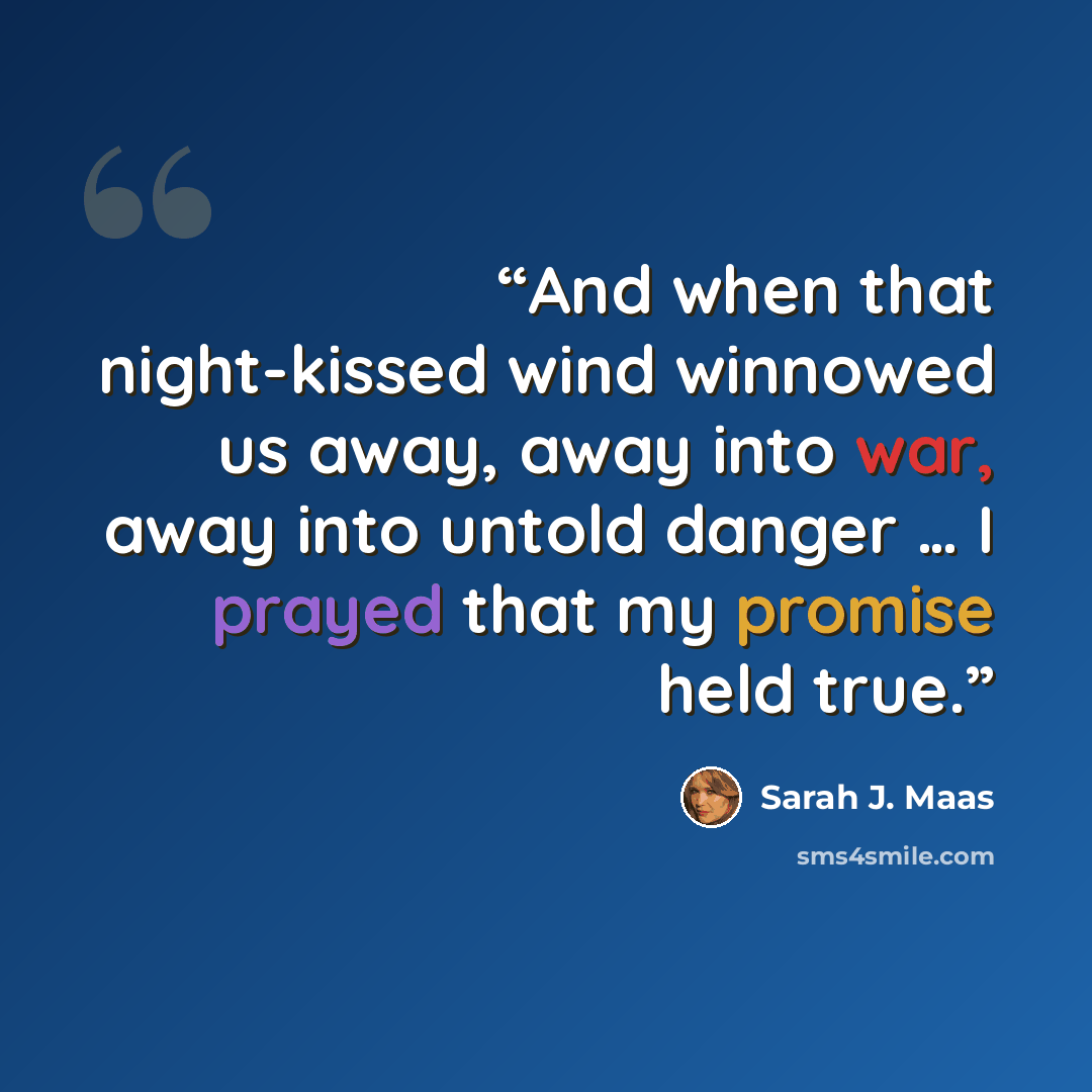 “And when that night-kissed wind winnowed us away, away into war, away into untold danger … I prayed that my promise held true.” quote by Sarah J. Maas
