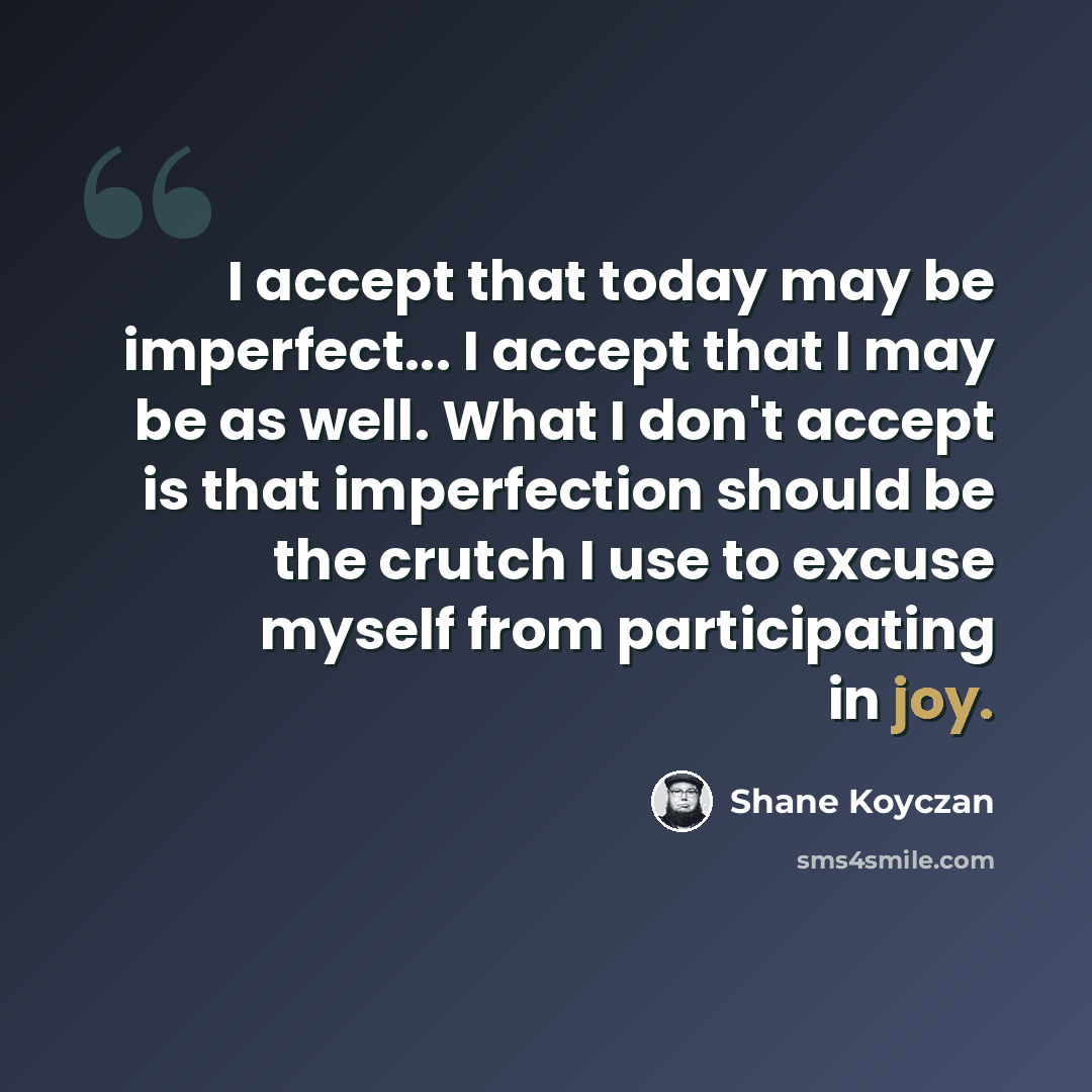 “I accept that today may be imperfect... I accept that I may be as well. What I don't accept is that imperfection should be the crutch I use to excuse myself from participating in joy.” quote by Shane Koyczan