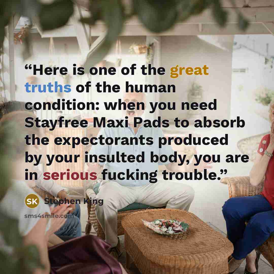 “Here is one of the great truths of the human condition: when you need Stayfree Maxi Pads to absorb the expectorants produced by your insulted body, you are in serious fucking trouble.” quote by Stephen King