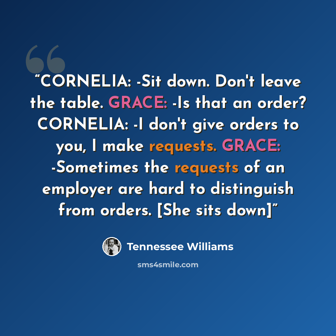“CORNELIA: -Sit down. Don't leave the table. GRACE: -Is that an order? CORNELIA: -I don't give orders to you, I make requests. GRACE: -Sometimes the requests of an employer are hard to distinguish from orders. [She sits down]” quote by Tennessee Williams