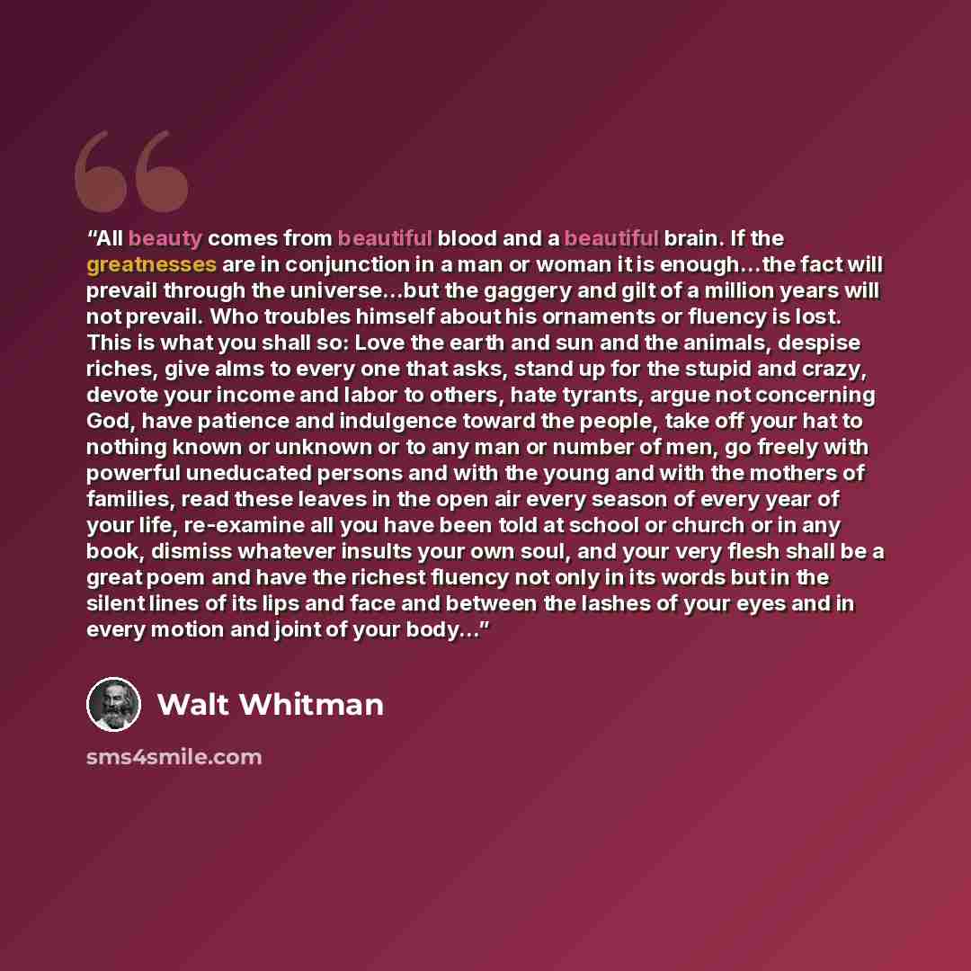 “All beauty comes from beautiful blood and a beautiful brain. If the greatnesses are in conjunction in a man or woman it is enough...the fact will prevail through the universe...but the gaggery and gilt of a million years will not prevail. Who troubles himself about his ornaments or fluency is…” quote by Walt Whitman