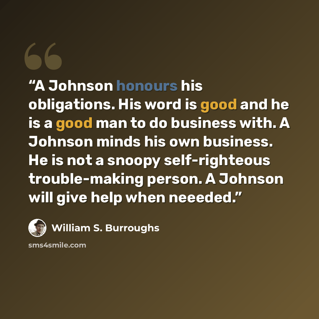 “A Johnson honours his obligations. His word is good and he is a good man to do business with. A Johnson minds his own business. He is not a snoopy self-righteous trouble-making person. A Johnson will give help when neeeded.” quote by william s. Burroughs