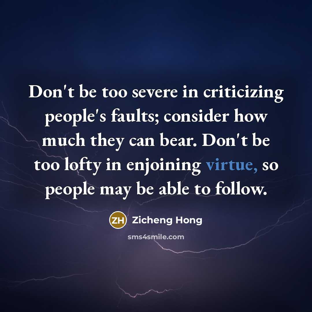 “Don't be too severe in criticizing people's faults; consider how much they can bear. Don't be too lofty in enjoining virtue, so people may be able to follow.” quote by Zicheng Hong