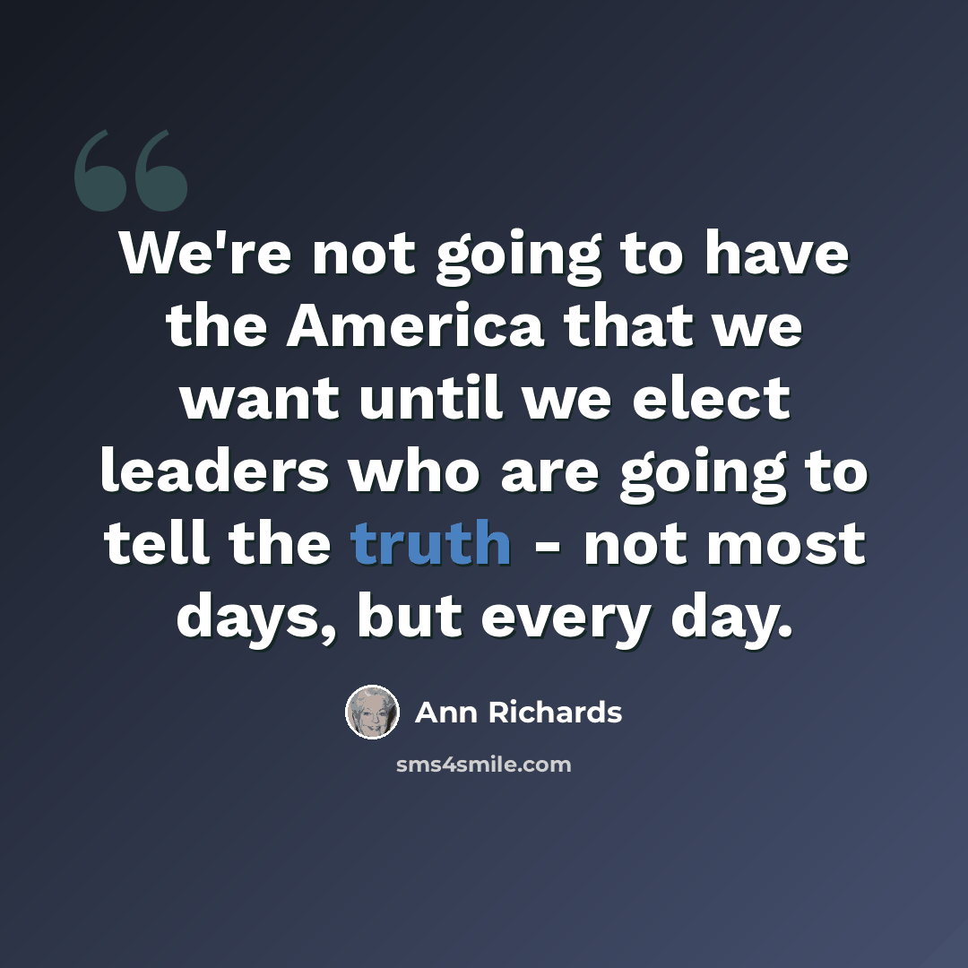“We're not going to have the America that we want until we elect leaders who are going to tell the truth - not most days, but every day.” quote by Ann Richards
