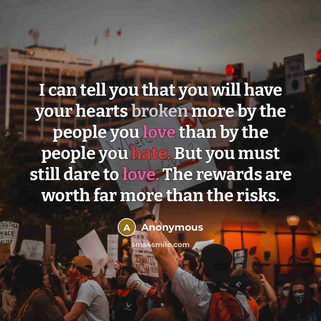 “I can tell you that you will have your hearts broken more by the people you love than by the people you hate. But you must still dare to love. The rewards are worth far more than the risks.” quote by Anonymous