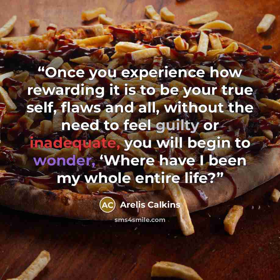 “Once you experience how rewarding it is to be your true self, flaws and all, without the need to feel guilty or inadequate, you will begin to wonder, ‘Where have I been my whole entire life?” quote by Arelis Calkins