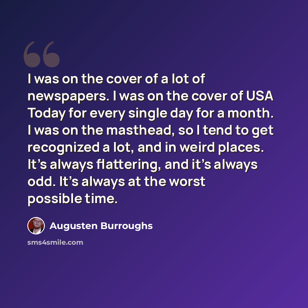 “I was on the cover of a lot of newspapers. I was on the cover of USA Today for every single day for a month. I was on the masthead, so I tend to get recognized a lot, and in weird places. It's always flattering, and it's always odd. It's always at the worst possible time.” quote by Augusten Burroughs