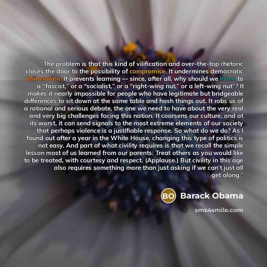 “The problem is that this kind of vilification and over-the-top rhetoric closes the door to the possibility of compromise. It undermines democratic deliberation. It prevents learning –- since, after all, why should we listen to a “fascist,” or a “socialist,” or a “right-wing nut,” or a left-wing…” quote by Barack Obama