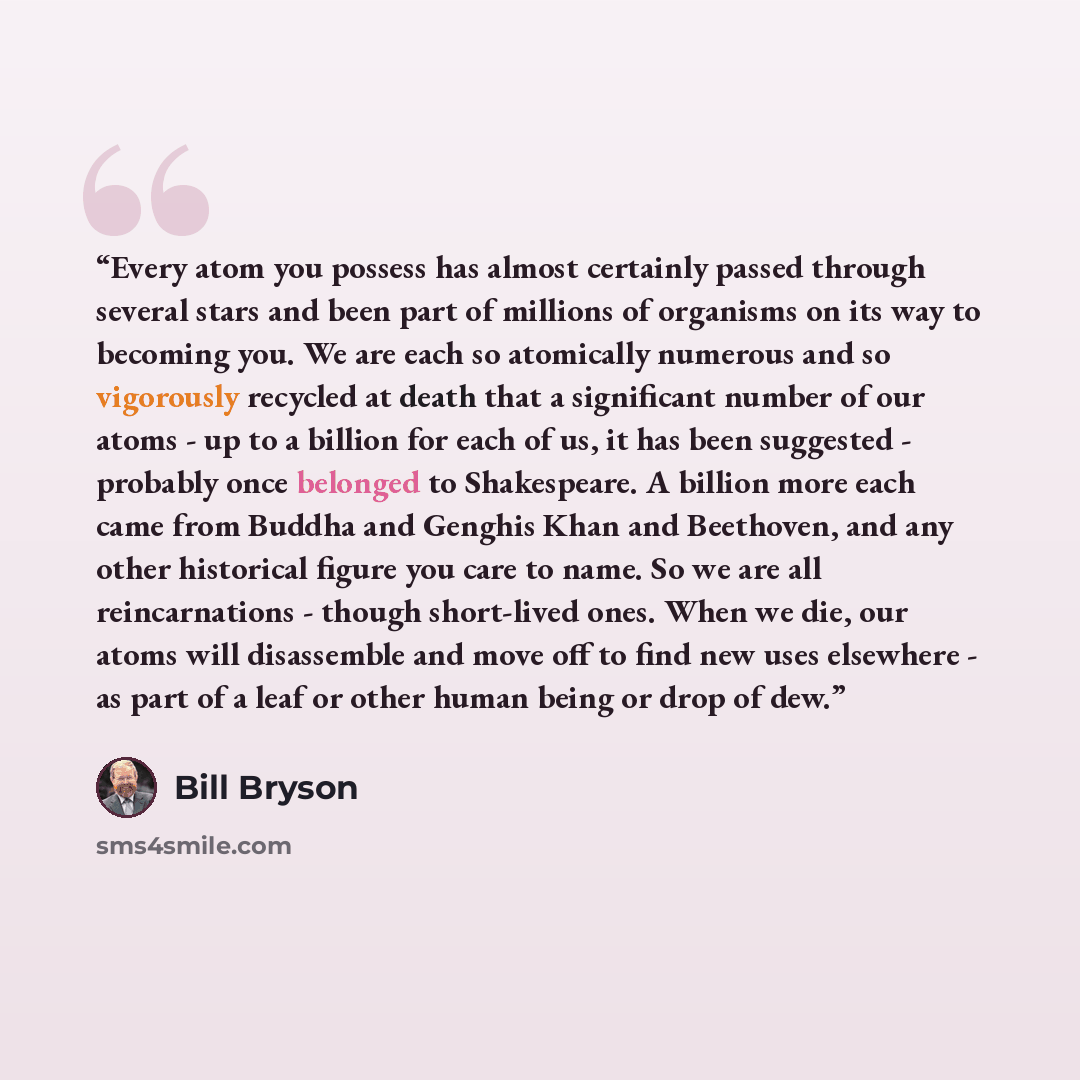 “Every atom you possess has almost certainly passed through several stars and been part of millions of organisms on its way to becoming you. We are each so atomically numerous and so vigorously recycled at death that a significant number of our atoms - up to a billion for each of us, it has been…” quote by Bill Bryson