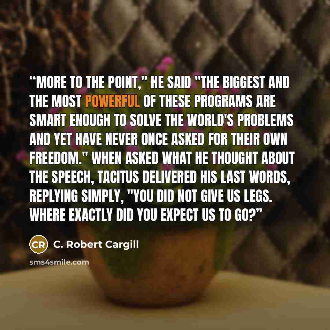 “More to the point," he said "the biggest and the most powerful of these programs are smart enough to solve the world's problems and yet have never once asked for their own freedom." When asked what he thought about the speech, TACITUS delivered his last words, replying simply, "You did not give us…” quote by C. Robert Cargill
