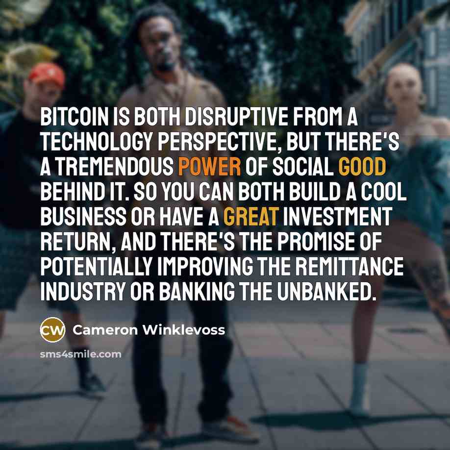 “Bitcoin is both disruptive from a technology perspective, but there's a tremendous power of social good behind it. So you can both build a cool business or have a great investment return, and there's the promise of potentially improving the remittance industry or banking the unbanked.” quote by Cameron Winklevoss