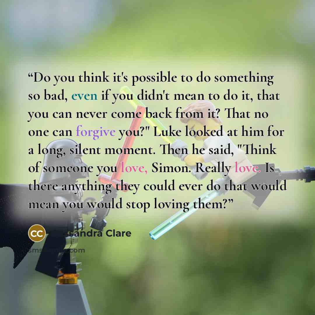 “Do you think it's possible to do something so bad, even if you didn't mean to do it, that you can never come back from it? That no one can forgive you?" Luke looked at him for a long, silent moment. Then he said, "Think of someone you love, Simon. Really love. Is there anything they could ever do…” quote by Cassandra Clare