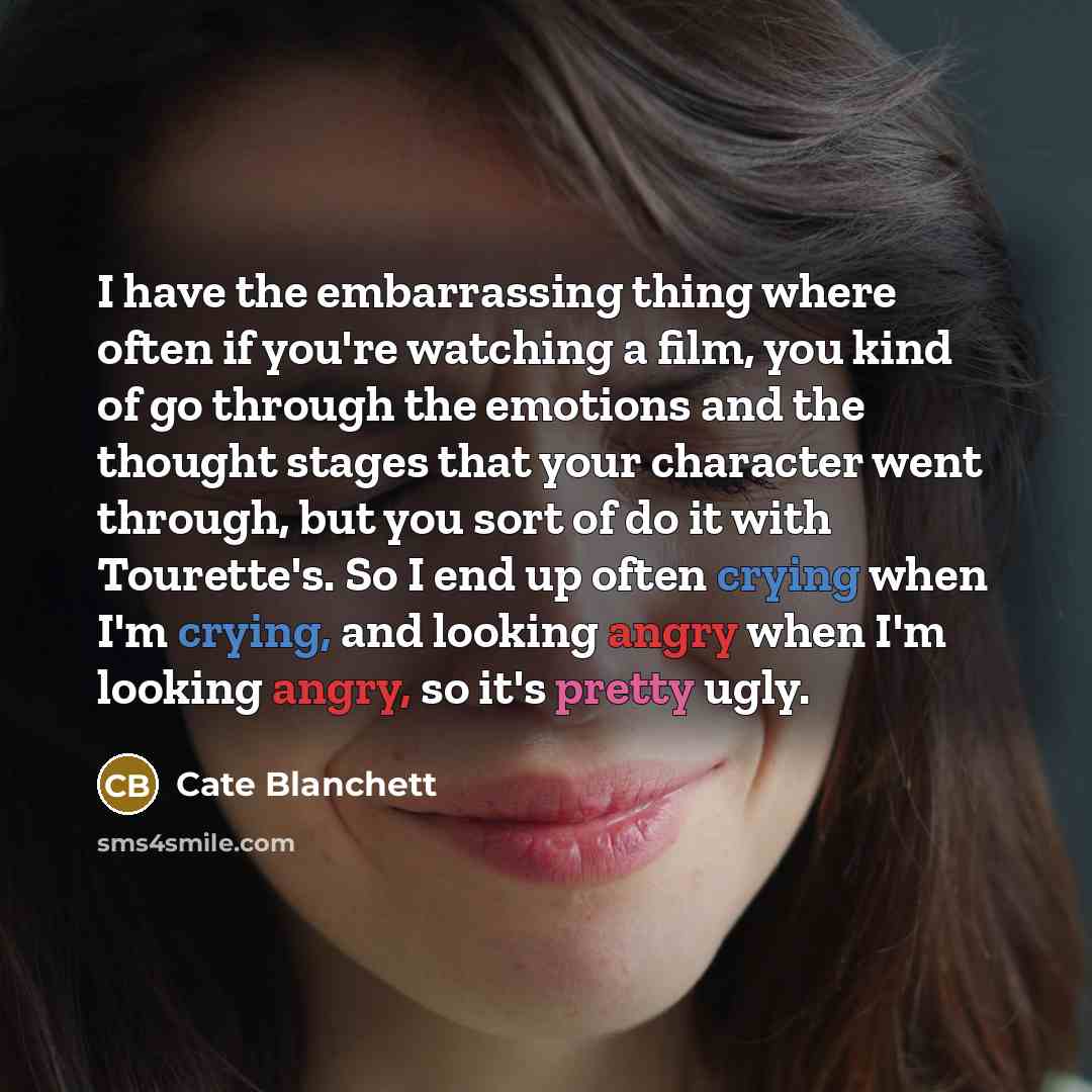 “I have the embarrassing thing where often if you're watching a film, you kind of go through the emotions and the thought stages that your character went through, but you sort of do it with Tourette's. So I end up often crying when I'm crying, and looking angry when I'm looking angry, so it's…” quote by Cate Blanchett