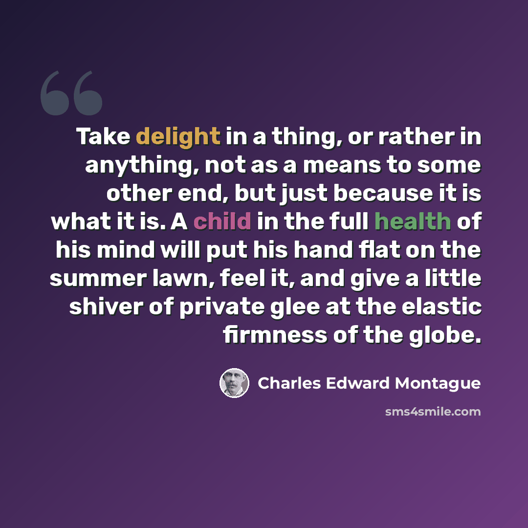 “Take delight in a thing, or rather in anything, not as a means to some other end, but just because it is what it is. A child in the full health of his mind will put his hand flat on the summer lawn, feel it, and give a little shiver of private glee at the elastic firmness of the globe.” quote by Charles Edward Montague