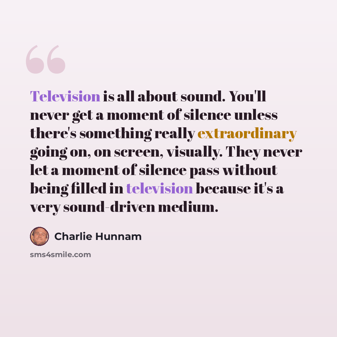 “Television is all about sound. You'll never get a moment of silence unless there's something really extraordinary going on, on screen, visually. They never let a moment of silence pass without being filled in television because it's a very sound-driven medium.” quote by Charlie Hunnam