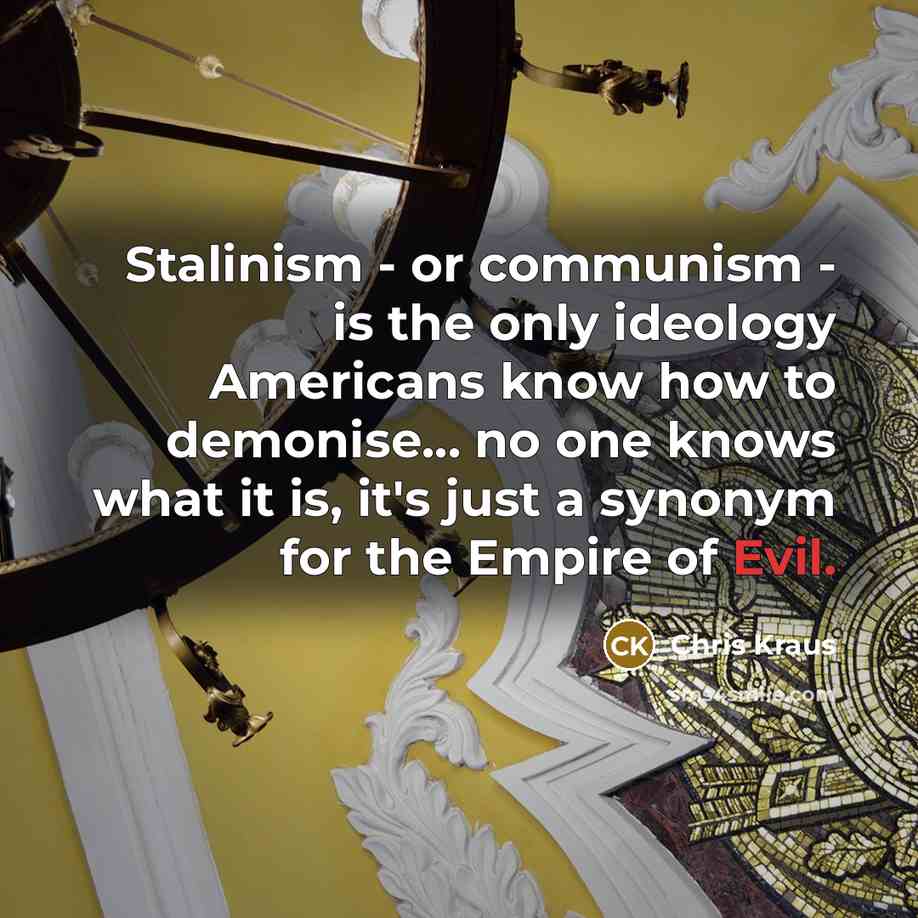 “Stalinism - or communism - is the only ideology Americans know how to demonise... no one knows what it is, it's just a synonym for the Empire of Evil.” quote by Chris Kraus