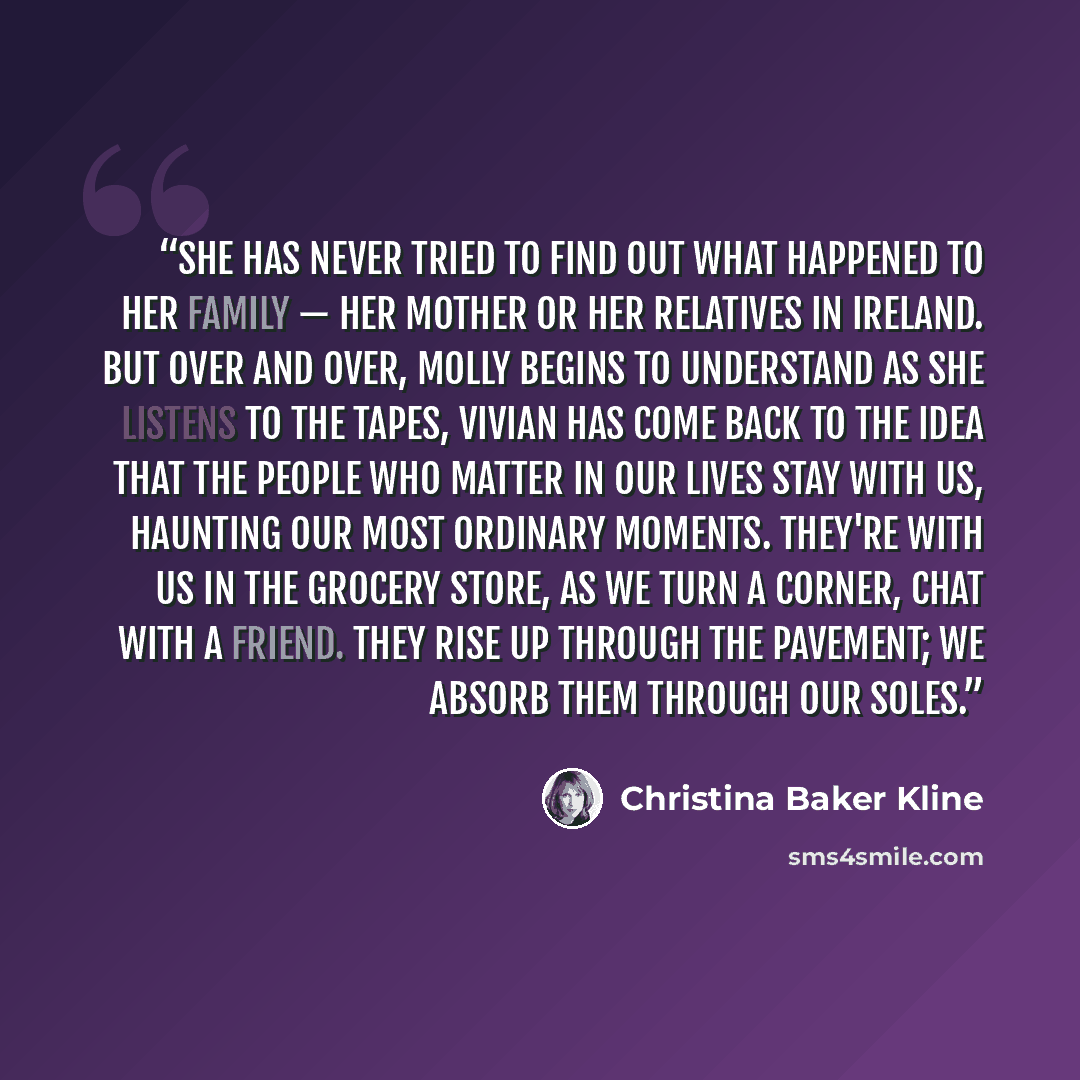 “She has never tried to find out what happened to her family — her mother or her relatives in Ireland. But over and over, Molly begins to understand as she listens to the tapes, Vivian has come back to the idea that the people who matter in our lives stay with us, haunting our most ordinary…” quote by Christina Baker Kline