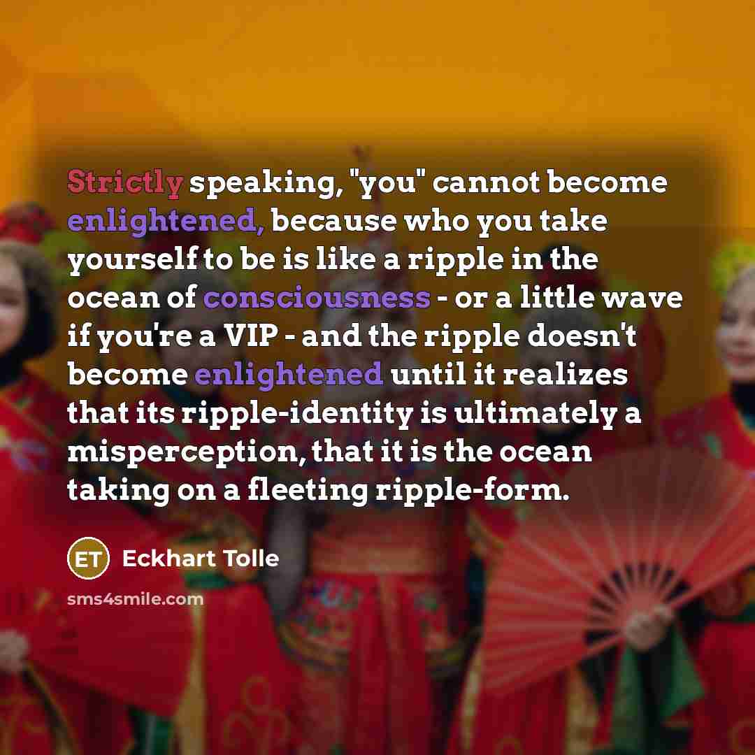 “Strictly speaking, "you" cannot become enlightened, because who you take yourself to be is like a ripple in the ocean of consciousness - or a little wave if you're a VIP - and the ripple doesn't become enlightened until it realizes that its ripple-identity is ultimately a misperception, that it is…” quote by Eckhart Tolle