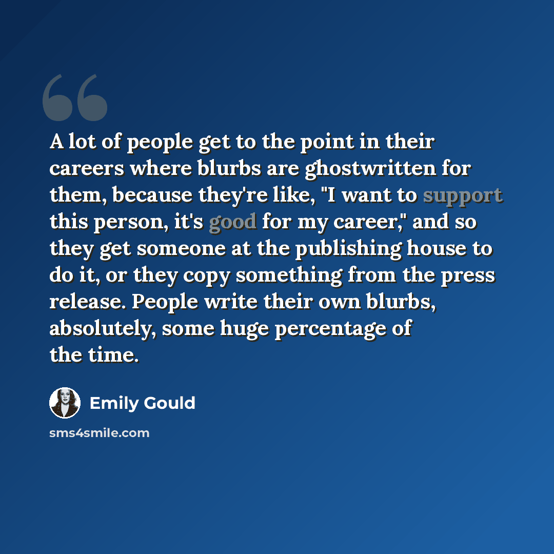 “A lot of people get to the point in their careers where blurbs are ghostwritten for them, because they're like, "I want to support this person, it's good for my career," and so they get someone at the publishing house to do it, or they copy something from the press release. People write their own…” quote by Emily Gould
