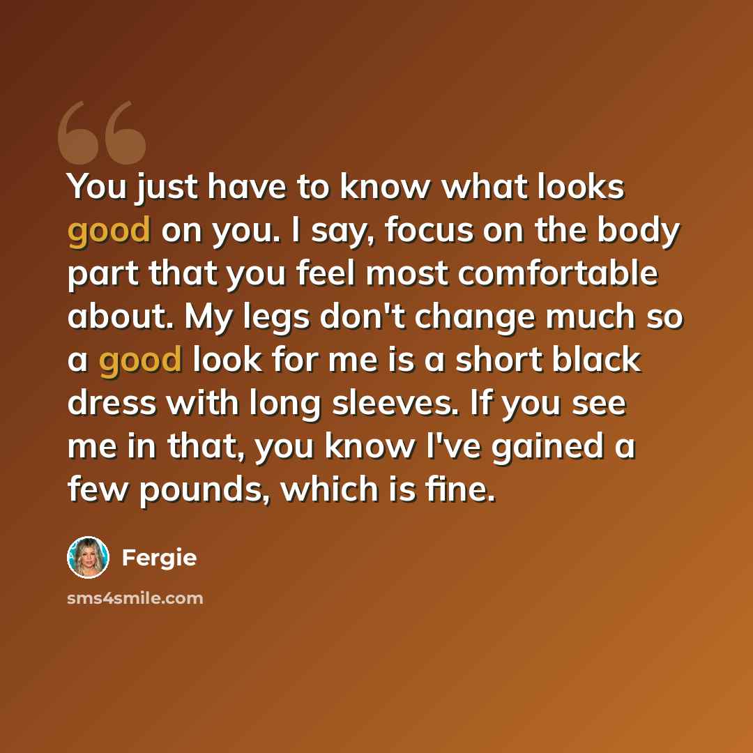 “You just have to know what looks good on you. I say, focus on the body part that you feel most comfortable about. My legs don't change much so a good look for me is a short black dress with long sleeves. If you see me in that, you know I've gained a few pounds, which is fine.” quote by Fergie