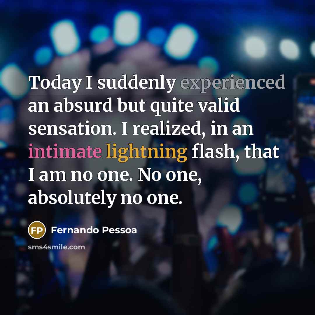 “Today I suddenly experienced an absurd but quite valid sensation. I realized, in an intimate lightning flash, that I am no one. No one, absolutely no one.” quote by Fernando Pessoa