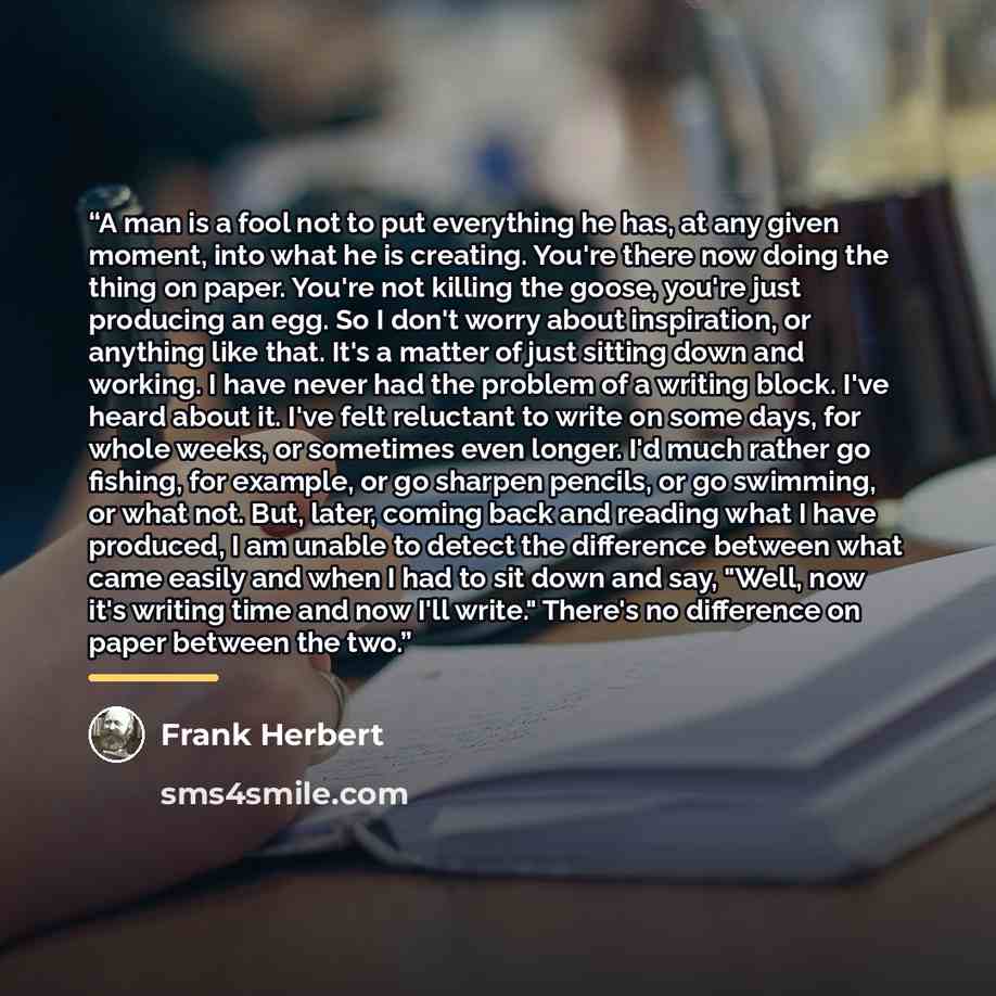“A man is a fool not to put everything he has, at any given moment, into what he is creating. You're there now doing the thing on paper. You're not killing the goose, you're just producing an egg. So I don't worry about inspiration, or anything like that. It's a matter of just sitting down and…” quote by Frank Herbert