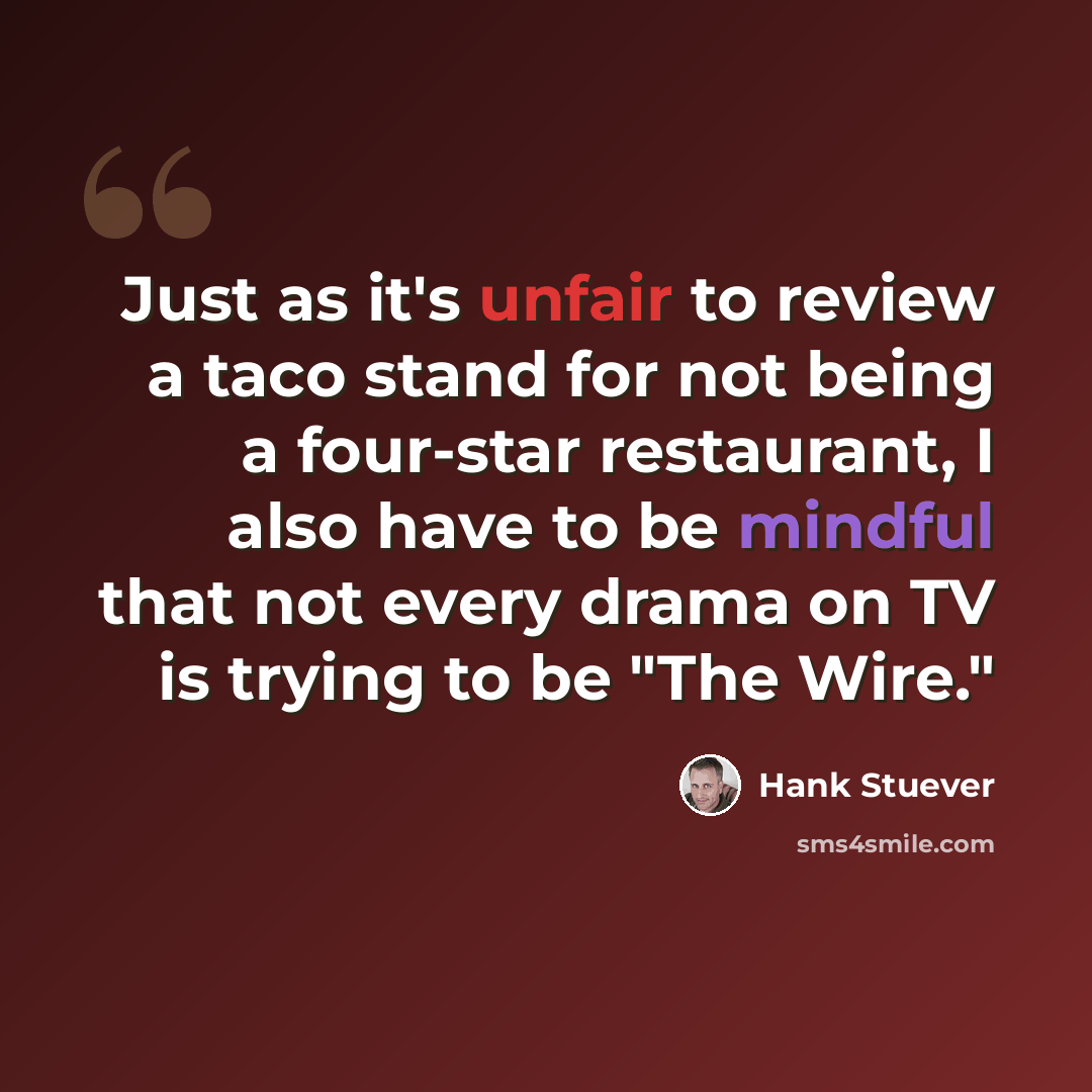 “Just as it's unfair to review a taco stand for not being a four-star restaurant, I also have to be mindful that not every drama on TV is trying to be "The Wire."” quote by Hank Stuever