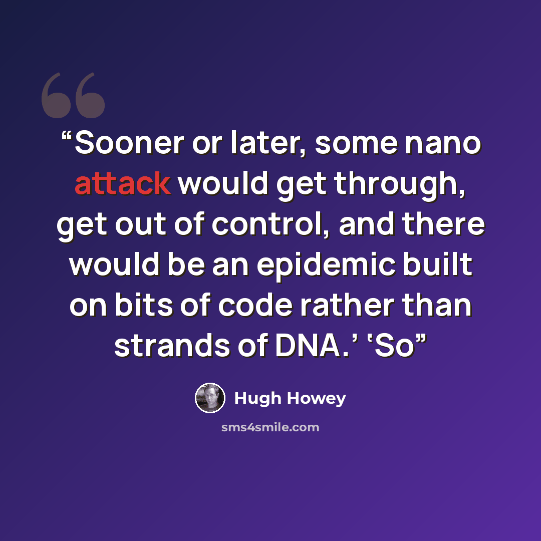 “Sooner or later, some nano attack would get through, get out of control, and there would be an epidemic built on bits of code rather than strands of DNA.’ ‘So” quote by Hugh Howey