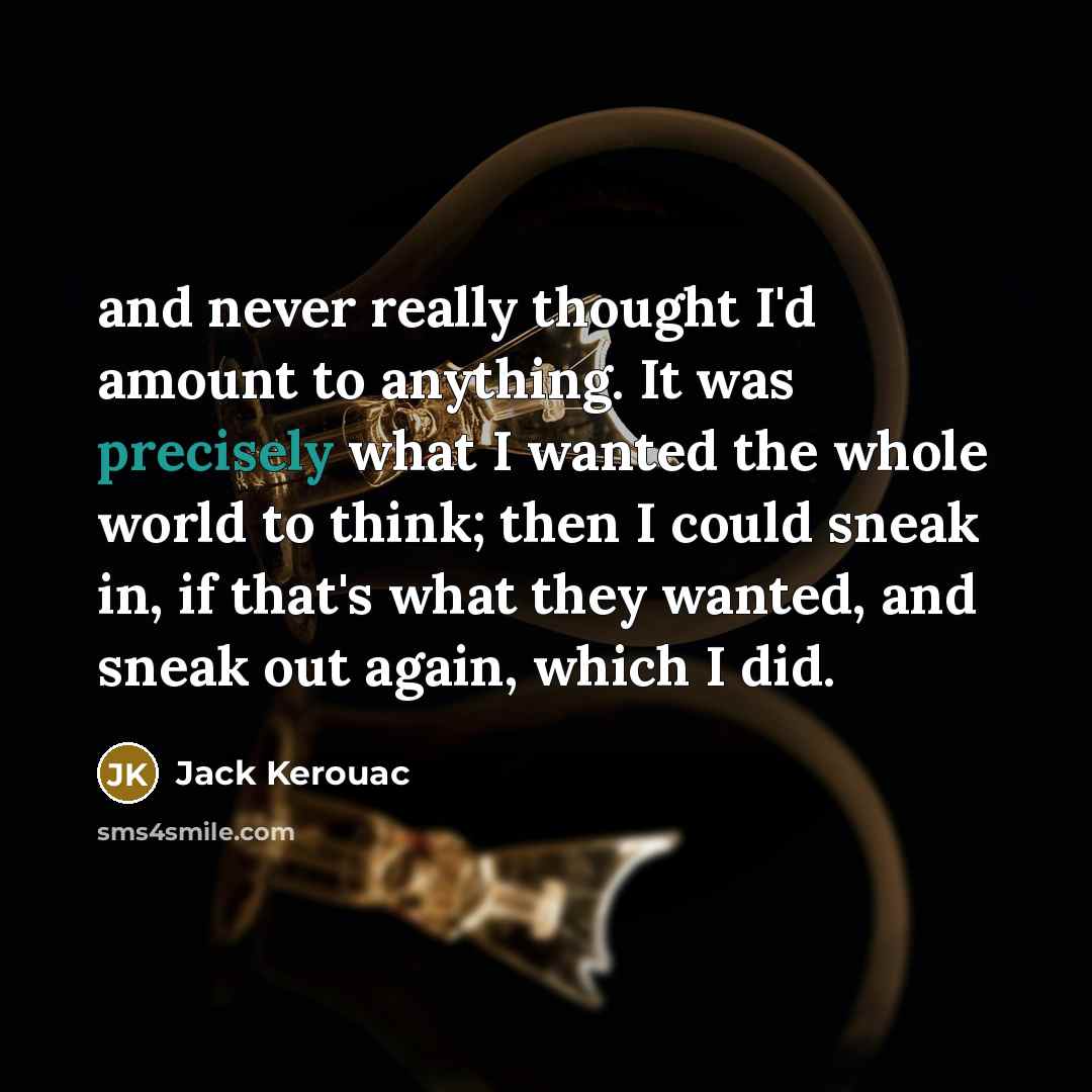 “and never really thought I'd amount to anything. It was precisely what I wanted the whole world to think; then I could sneak in, if that's what they wanted, and sneak out again, which I did.” quote by Jack Kerouac