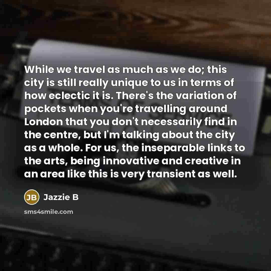 “While we travel as much as we do; this city is still really unique to us in terms of how eclectic it is. There's the variation of pockets when you're travelling around London that you don't necessarily find in the centre, but I'm talking about the city as a whole. For us, the inseparable links to…” quote by Jazzie B