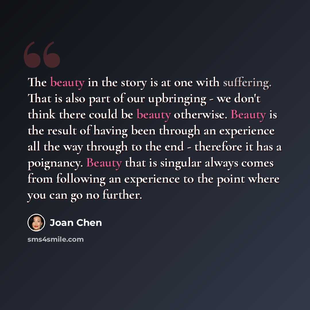 “The beauty in the story is at one with suffering. That is also part of our upbringing - we don't think there could be beauty otherwise. Beauty is the result of having been through an experience all the way through to the end - therefore it has a poignancy. Beauty that is singular always comes from…” quote by Joan Chen