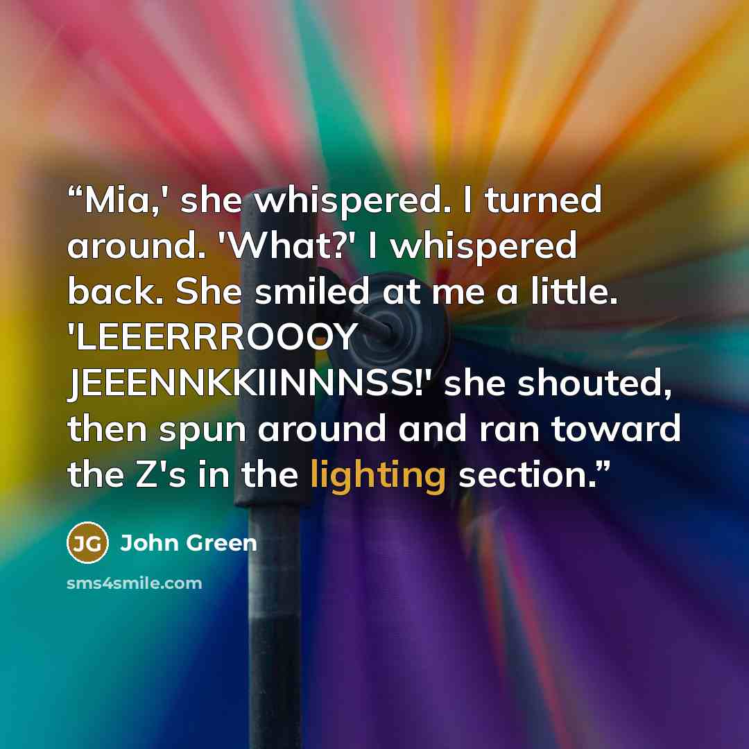 “Mia,' she whispered. I turned around. 'What?' I whispered back. She smiled at me a little. 'LEEERRROOOY JEEENNKKIINNNSS!' she shouted, then spun around and ran toward the Z's in the lighting section.” quote by John Green