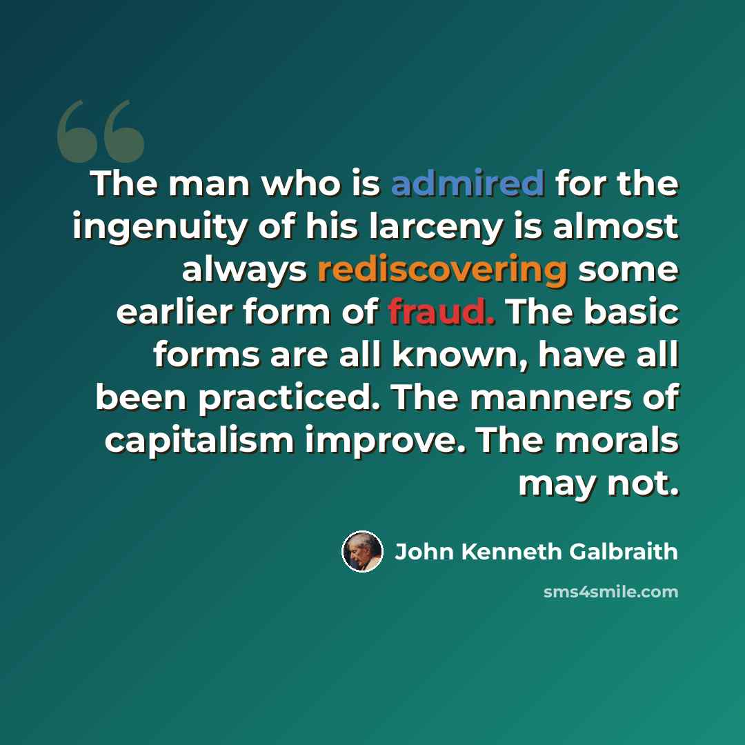 “The man who is admired for the ingenuity of his larceny is almost always rediscovering some earlier form of fraud. The basic forms are all known, have all been practiced. The manners of capitalism improve. The morals may not.” quote by John Kenneth Galbraith
