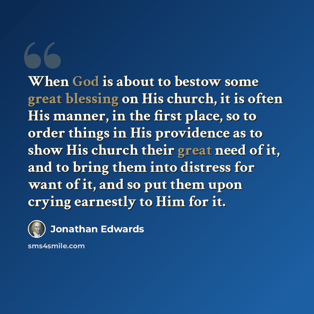 “When God is about to bestow some great blessing on His church, it is often His manner, in the first place, so to order things in His providence as to show His church their great need of it, and to bring them into distress for want of it, and so put them upon crying earnestly to Him for it.” quote by Jonathan Edwards