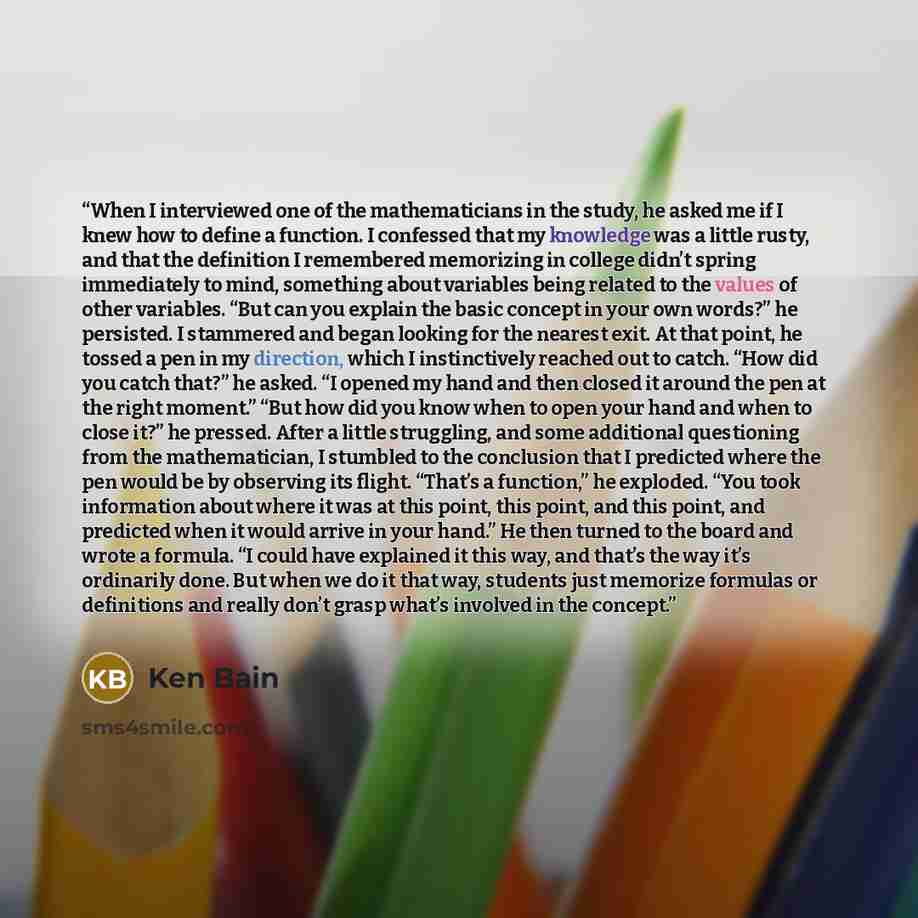 “When I interviewed one of the mathematicians in the study, he asked me if I knew how to define a function. I confessed that my knowledge was a little rusty, and that the definition I remembered memorizing in college didn’t spring immediately to mind, something about variables being related to the…” quote by Ken Bain