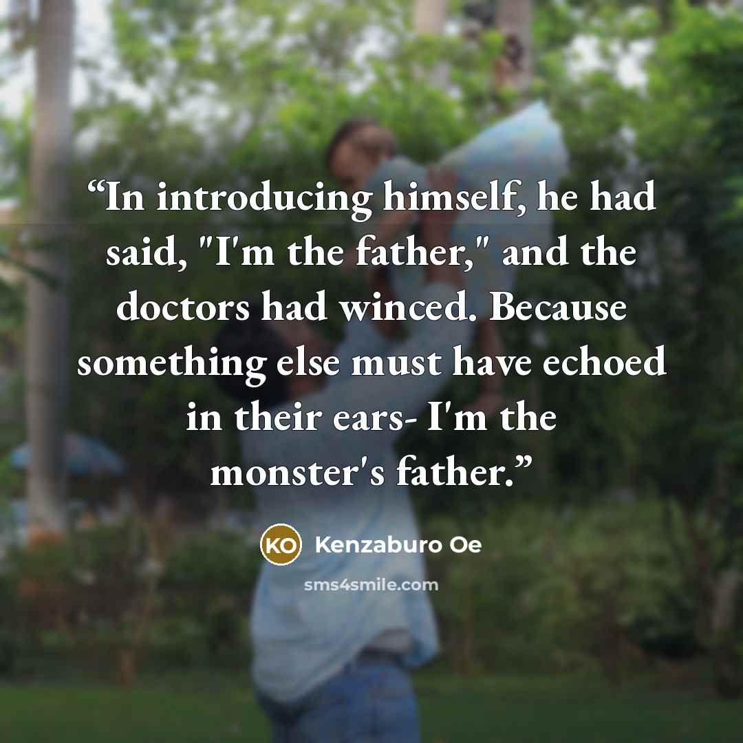 “In introducing himself, he had said, "I'm the father," and the doctors had winced. Because something else must have echoed in their ears- I'm the monster's father.” quote by Kenzaburo Oe