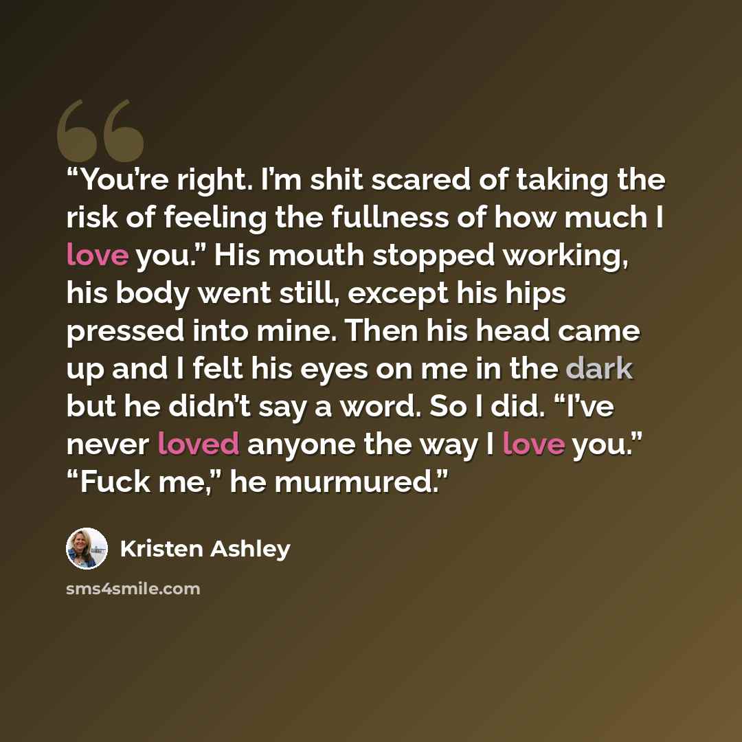 “You’re right. I’m shit scared of taking the risk of feeling the fullness of how much I love you.” His mouth stopped working, his body went still, except his hips pressed into mine. Then his head came up and I felt his eyes on me in the dark but he didn’t say a word. So I did. “I’ve never loved…” quote by Kristen Ashley
