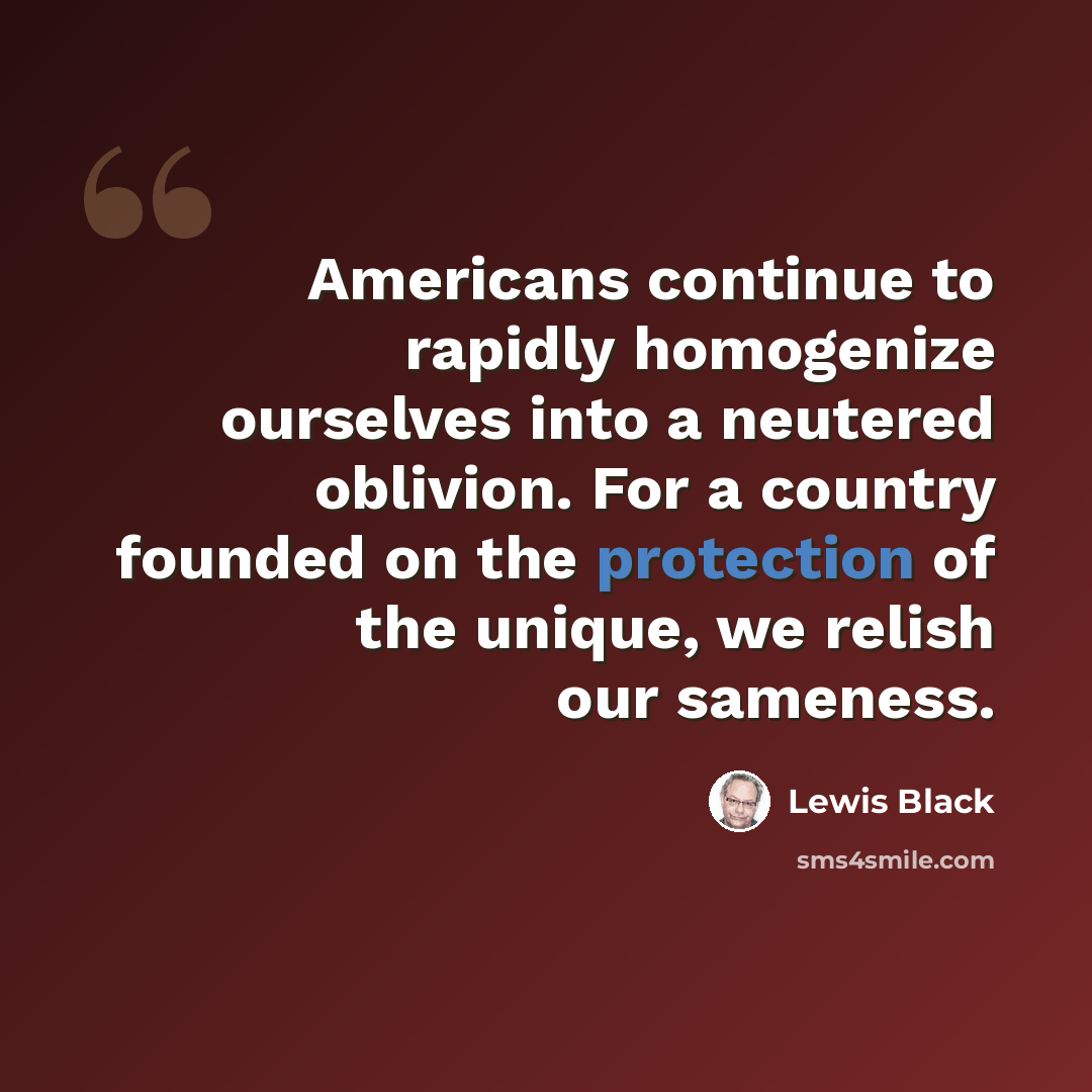 “Americans continue to rapidly homogenize ourselves into a neutered oblivion. For a country founded on the protection of the unique, we relish our sameness.” quote by Lewis Black