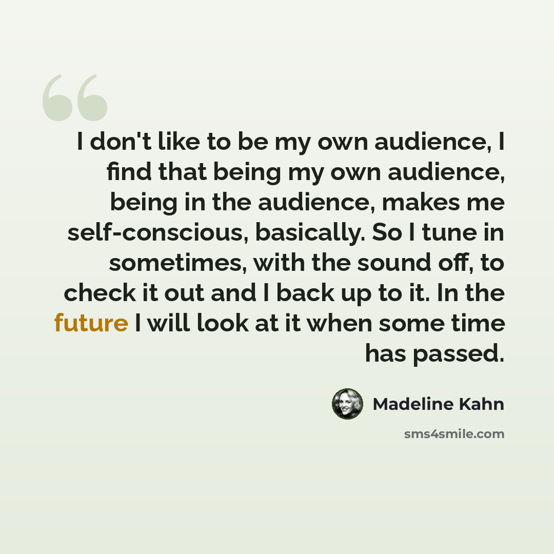“I don't like to be my own audience, I find that being my own audience, being in the audience, makes me self-conscious, basically. So I tune in sometimes, with the sound off, to check it out and I back up to it. In the future I will look at it when some time has passed.” quote by Madeline Kahn