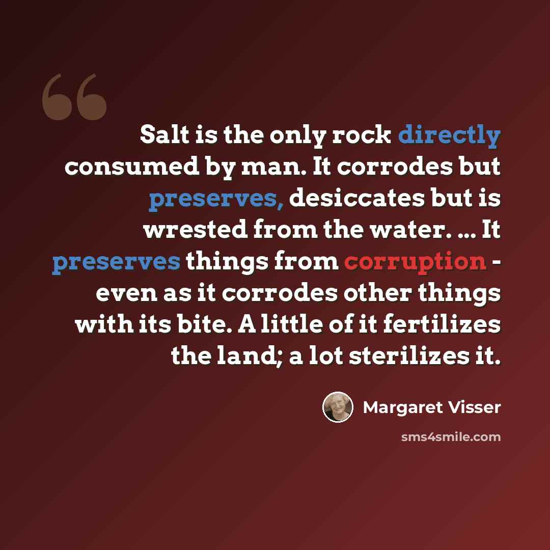 “Salt is the only rock directly consumed by man. It corrodes but preserves, desiccates but is wrested from the water. ... It preserves things from corruption - even as it corrodes other things with its bite. A little of it fertilizes the land; a lot sterilizes it.” quote by Margaret Visser