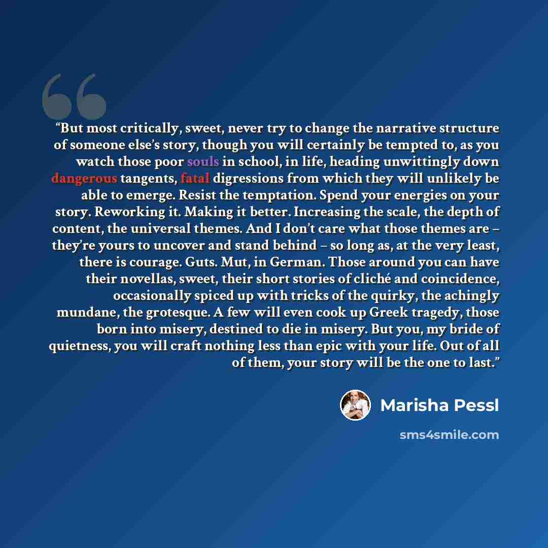 “But most critically, sweet, never try to change the narrative structure of someone else’s story, though you will certainly be tempted to, as you watch those poor souls in school, in life, heading unwittingly down dangerous tangents, fatal digressions from which they will unlikely be able to…” quote by Marisha Pessl