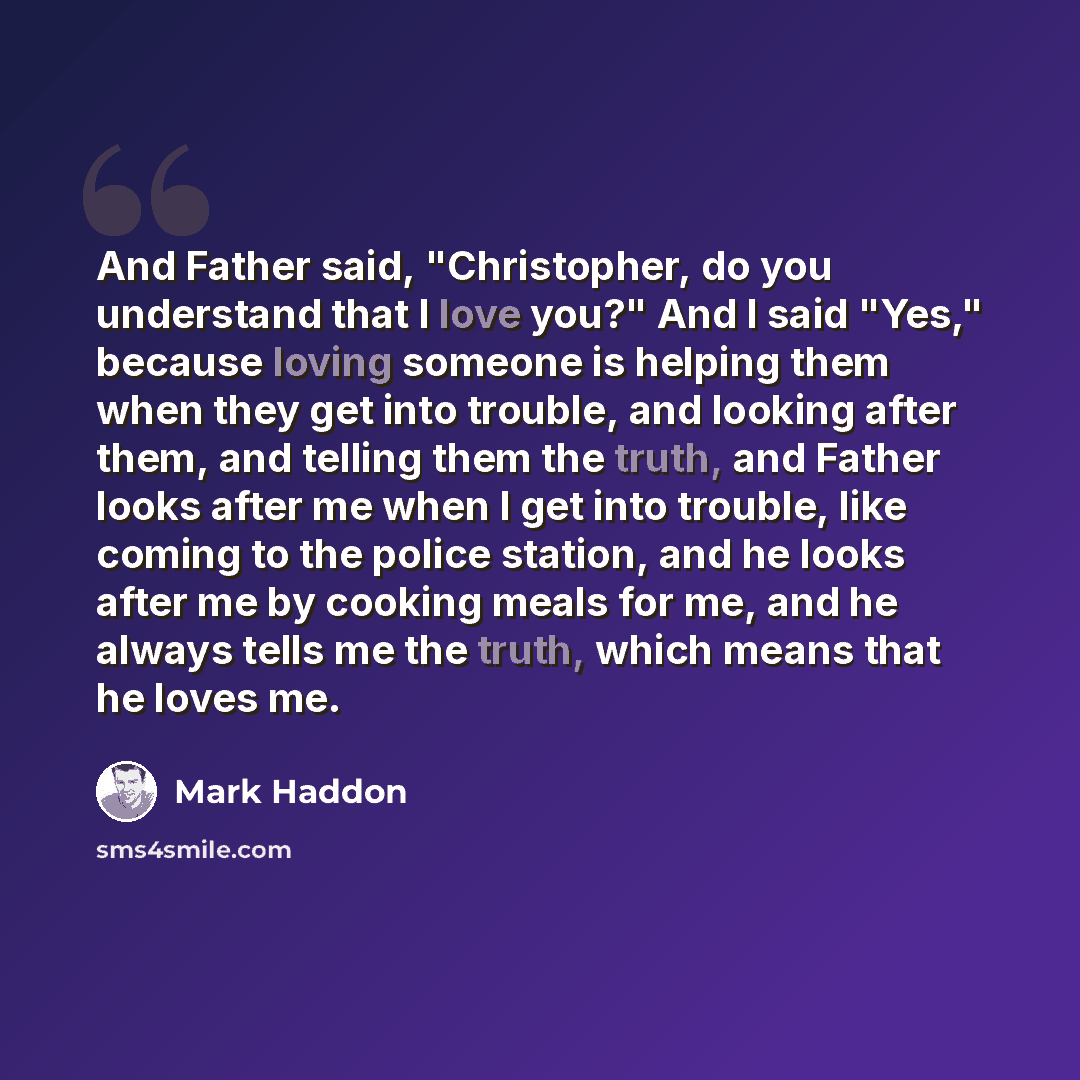 “And Father said, "Christopher, do you understand that I love you?" And I said "Yes," because loving someone is helping them when they get into trouble, and looking after them, and telling them the truth, and Father looks after me when I get into trouble, like coming to the police station, and he…” quote by Mark Haddon