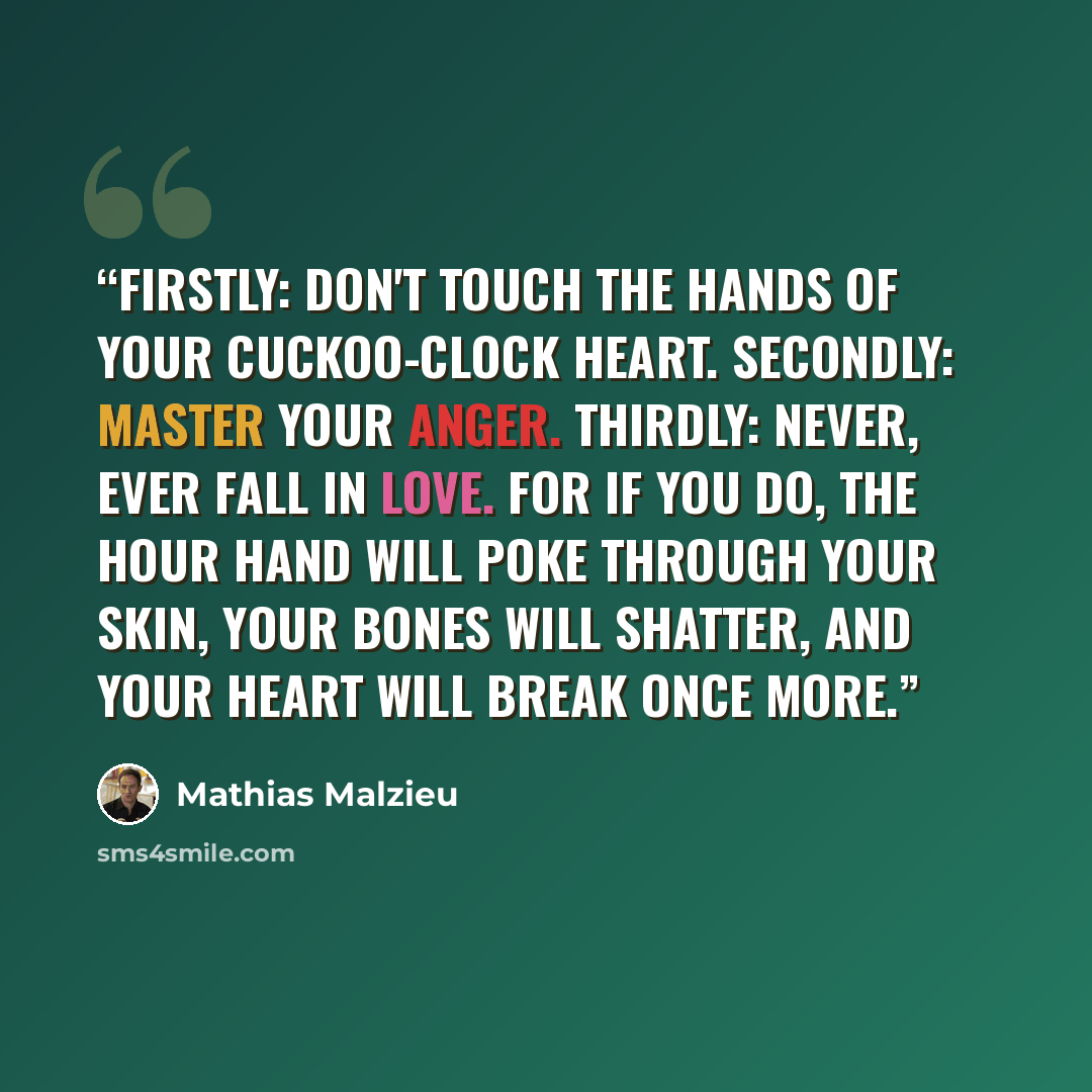 “Firstly: don't touch the hands of your cuckoo-clock heart. Secondly: master your anger. Thirdly: never, ever fall in love. For if you do, the hour hand will poke through your skin, your bones will shatter, and your heart will break once more.” quote by Mathias Malzieu