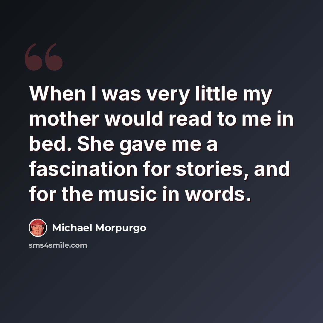 “When I was very little my mother would read to me in bed. She gave me a fascination for stories, and for the music in words.” quote by Michael Morpurgo