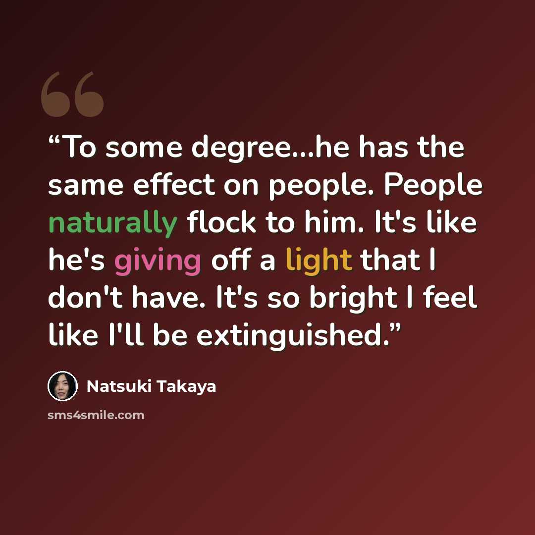 “To some degree...he has the same effect on people. People naturally flock to him. It's like he's giving off a light that I don't have. It's so bright I feel like I'll be extinguished.” quote by Natsuki Takaya