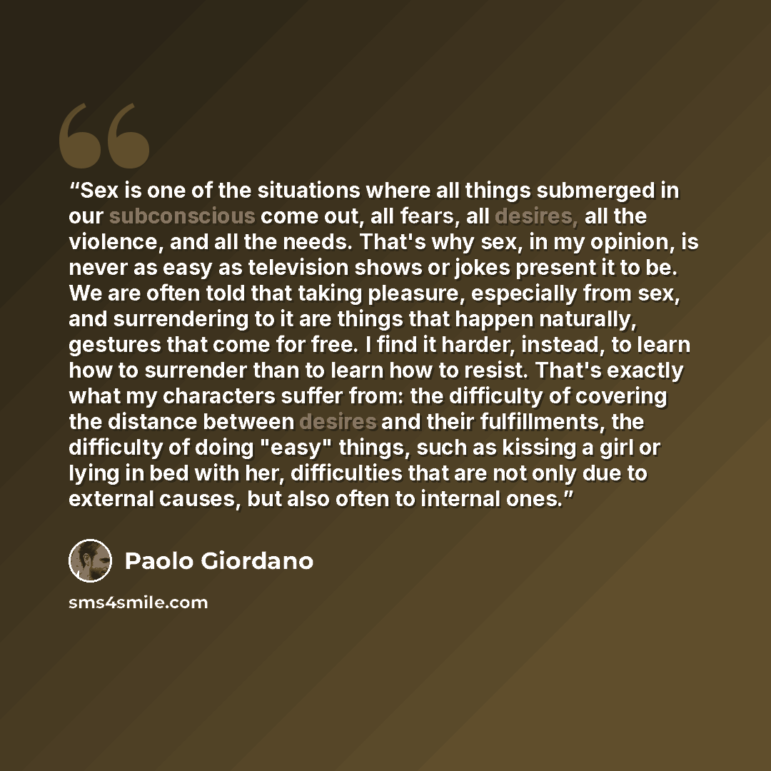 “Sex is one of the situations where all things submerged in our subconscious come out, all fears, all desires, all the violence, and all the needs. That's why sex, in my opinion, is never as easy as television shows or jokes present it to be. We are often told that taking pleasure, especially from…” quote by Paolo Giordano