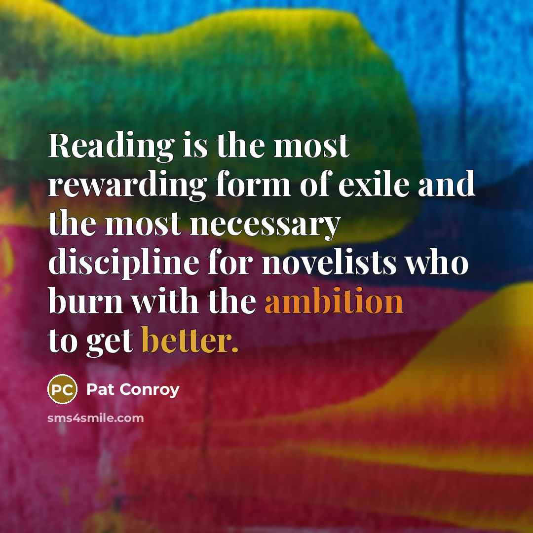 “Reading is the most rewarding form of exile and the most necessary discipline for novelists who burn with the ambition to get better.” quote by Pat Conroy