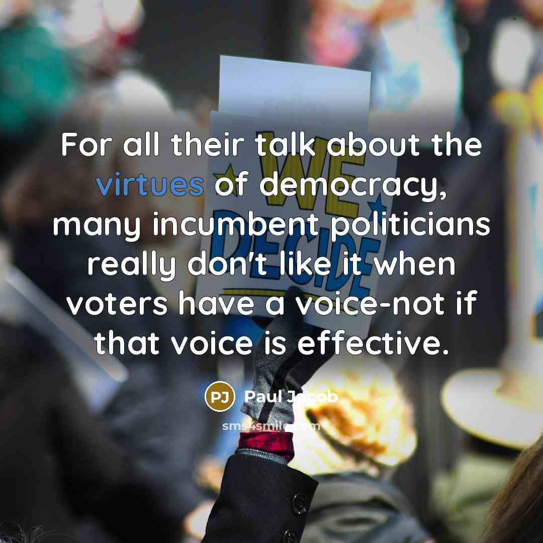 “For all their talk about the virtues of democracy, many incumbent politicians really don't like it when voters have a voice-not if that voice is effective.” quote by Paul Jacob