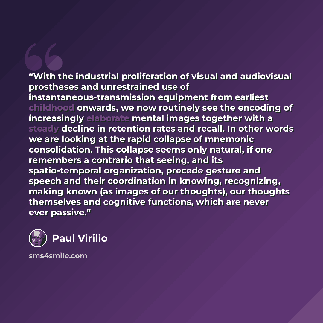 “With the industrial proliferation of visual and audiovisual prostheses and unrestrained use of instantaneous-transmission equipment from earliest childhood onwards, we now routinely see the encoding of increasingly elaborate mental images together with a steady decline in retention rates and…” quote by Paul Virilio